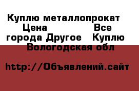 Куплю металлопрокат › Цена ­ 800 000 - Все города Другое » Куплю   . Вологодская обл.